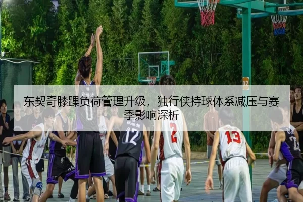 东契奇膝踝负荷管理升级，独行侠持球体系减压与赛季影响深析