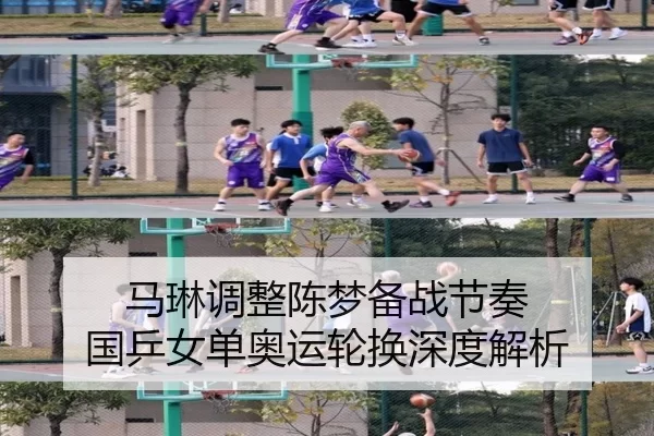 马琳调整陈梦备战节奏 国乒女单奥运轮换深度解析