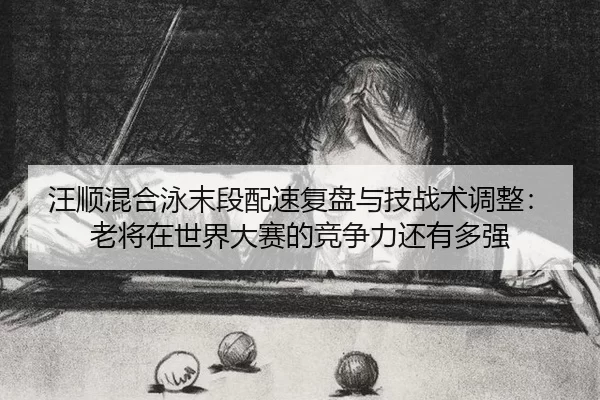 汪顺混合泳末段配速复盘与技战术调整：老将在世界大赛的竞争力还有多强